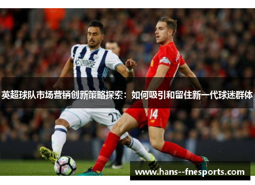 英超球队市场营销创新策略探索:如何吸引和留住新一代球迷群体 英超球队市场营销创新策略探索:如何吸引和留住新一代球迷群体