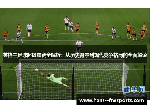 英格兰足球超级联赛全解析:从历史背景到现代竞争格局的全面解读 英格兰足球超级联赛全解析:从历史背景到现代竞争格局的全面解读
