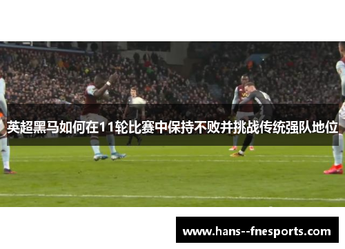 英超黑马如何在11轮比赛中保持不败并挑战传统强队地位 英超黑马如何在11轮比赛中保持不败并挑战传统强队地位