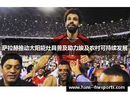 萨拉赫推动太阳能灶具普及助力埃及农村可持续发展 萨拉赫推动太阳能灶具普及助力埃及农村可持续发展
