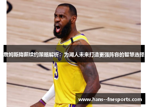 詹姆斯降薪续约策略解析：为湖人未来打造更强阵容的智慧选择