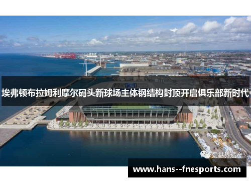 埃弗顿布拉姆利摩尔码头新球场主体钢结构封顶开启俱乐部新时代