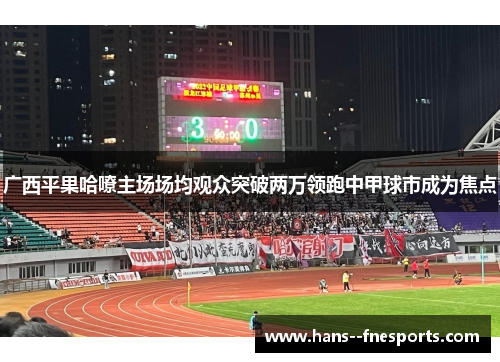 广西平果哈嘹主场场均观众突破两万领跑中甲球市成为焦点 广西平果哈嘹主场场均观众突破两万领跑中甲球市成为焦点